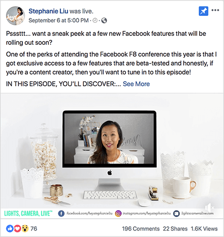 See on ekraanipilt Facebook Live videopostitusest Stephanie Liu Facebooki lehel. Video kohal olev tekst ütleb: „Psssttt... kas soovite piiluda mõnda peagi välja antavat Facebooki uut funktsiooni? Selle aasta Facebook F8 konverentsil osalemise üks hüvesid on see, et sain eksklusiivse juurdepääsu vähestele funktsioonid, mis on beetatestitud ja ausalt öeldes, kui olete sisulooja, siis peaksite sellele häälestuma episood! SELLE EPISODI JÄRGI: ”. Seejärel ilmub link See More. Teksti all on video avamise ekraan. See näitab Maci lauaarvutit valgel laual vastu valget seina. Mõlemale arvuti küljele ilmub mitu valget konteinerit koos valge hiire ja klammerdajaga. Maci töölauakuval kuvatakse video Stephanie'st. Ta on Aasia juustega naine, kes ripub tema õlgade all. Ta kannab meiki ja valge virsiku ja musta abstraktse mustriga särki. Tema otsevideo taustaks on valge tuba, kus on valge kirjutuslaud. Laual on raamatud ja valge orhidee neljakandilises valges potis. Valge neoonmärk, mis kirjutab „hei“, istub samuti laual ja see on välja lülitatud. Video allosas on valge riba, millel on sinakasrohelise tekstiga VALGUS, KAAMERA, LIVE, URL-iga Facebooki ikoon oma Facebooki lehele, Instagrami ikoon koos oma Instagrami profiili URL-iga ja teine ​​ikoon koos tema URL-iga veebisaidil. Otsevideol on 76 reaktsiooni, 196 kommentaari, 22 jagamist ja 1,6 tuhat vaatamist.