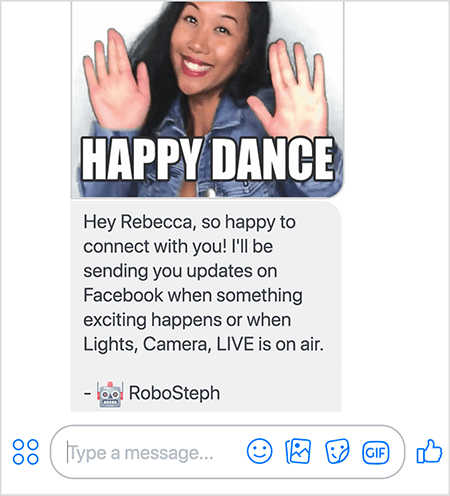 See on ekraanipilt RoboStephist, Stephanie Liu Messengeri botist. Ülaosas on Stephanie tantsimise GIF. Stephanie on Aasia naine. Tema mustad juuksed langevad alla õlgade ning tal on meik ja teksariide. Ta naeratab käed õhus, peopesad väljapoole. GIF-i allosas olev valge tekst ütleb „Happy Dance”. GIF-i all saatis RoboSteph kasutajale järgmise sõnumi: „Hei Rebecca, nii hea meel, et saan teiega ühendust võtta! Saadan teile Facebookis värskendusi, kui juhtub midagi põnevat või kui eetris on Valgustid, Kaamera, LIVE. - RoboSteph ”. Selle pildi all on koht, kuhu sisestada vastus Facebook Messengeris.